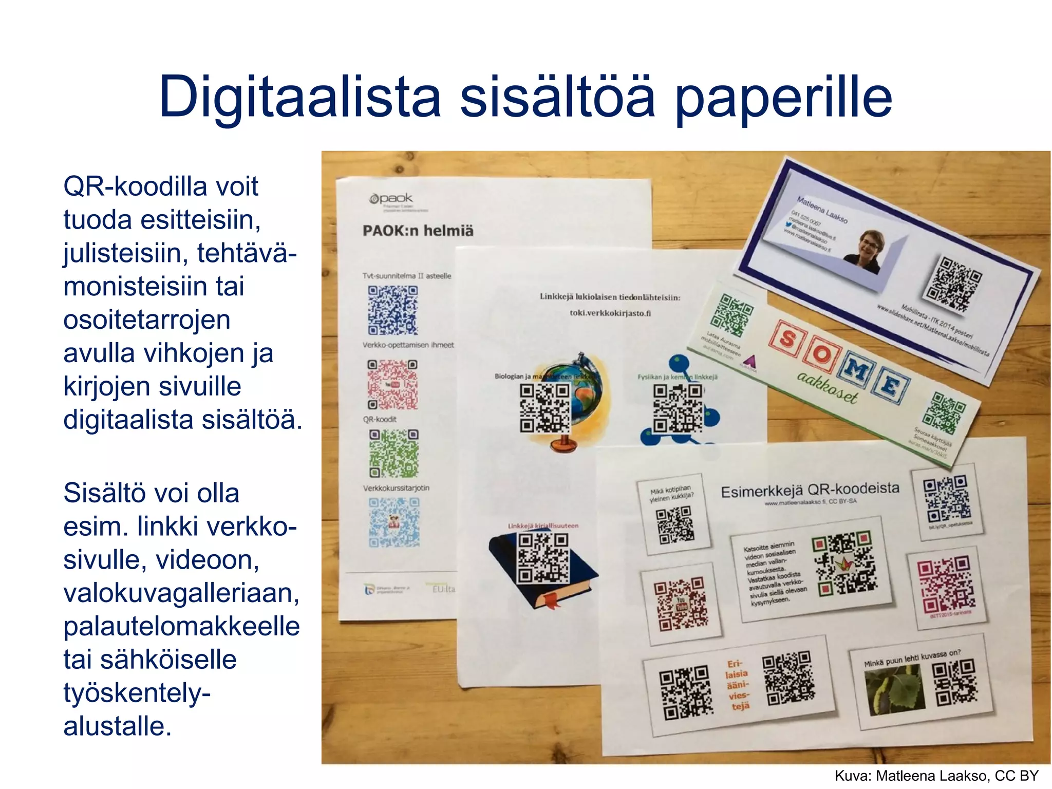 Digitaalista sisältöä paperille
QR-koodilla voit
tuoda esitteisiin,
julisteisiin, tehtävä-
monisteisiin tai
osoitetarrojen
avulla vihkojen ja
kirjojen sivuille
digitaalista sisältöä.
Sisältö voi olla
esim. linkki verkko-
sivulle, videoon,
valokuvagalleriaan,
palautelomakkeelle
tai sähköiselle
työskentely-
alustalle.
Kuva: Matleena Laakso, CC BY
 