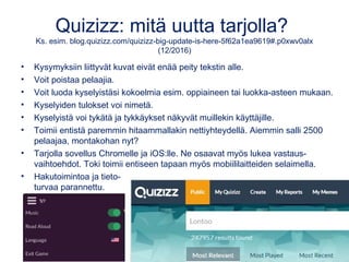 Quizizz: mitä uutta tarjolla?
Ks. esim. blog.quizizz.com/quizizz-big-update-is-here-5f62a1ea9619#.p0xwv0alx
(12/2016)
• Kysymyksiin liittyvät kuvat eivät enää peity tekstin alle.
• Voit poistaa pelaajia.
• Voit luoda kyselyistäsi kokoelmia esim. oppiaineen tai luokka-asteen mukaan.
• Kyselyiden tulokset voi nimetä.
• Kyselyistä voi tykätä ja tykkäykset näkyvät muillekin käyttäjille.
• Toimii entistä paremmin hitaammallakin nettiyhteydellä. Aiemmin salli 2500
pelaajaa, montakohan nyt?
• Tarjolla sovellus Chromelle ja iOS:lle. Ne osaavat myös lukea vastaus-
vaihtoehdot. Toki toimii entiseen tapaan myös mobiililaitteiden selaimella.
• Hakutoimintoa ja tieto-
turvaa parannettu.
 