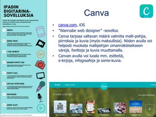 Canva
• canva.com, iOS
• ”Wannabe web designer” -sovellus
• Canva tarjoaa valtavan määrä valmiita malli-pohjia,
piirroksia ja kuvia (myös maksullisia). Niiden avulla voi
helposti muokata mallipohjan omannäköisekseen
värejä, fontteja ja kuvia muuttamalla.
• Canvan avulla voi luoda mm. esitteitä,
e-kirjoja, infograafeja ja some-kuvia.
 