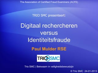The Association of Certified Fraud Examiners (ACFE)




          TRIO SMC presenteert:


Digitaal rechercheren
        versus
  Identiteitsfraude
          Paul Mulder RSE


   Trio SMC | Bekwaam in veiligheidsbewustzijn
                                                     1
                                            © Trio SMC 24-01-2013
 