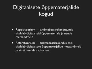 Digitaalsete õppematerjalide
            kogud

•   Repositoorium — andmebaasirakendus, mis
    sisaldab digitaalseid õppematerjale ja nende
    metaandmeid

•   Referatoorium — andmebaasirakendus, mis
    sisaldab digitaalsete õppematerjalide metaandmeid
    ja viiteid nende asukohale
 