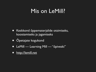 Mis on LeMill?


•   Keskkond õppematerjalide otsimiseks,
    koostamiseks ja jagamiseks

•   Õpetajate kogukond

•   LeMill — Learning Mill — “õpiveski”

•   http://lemill.net
 