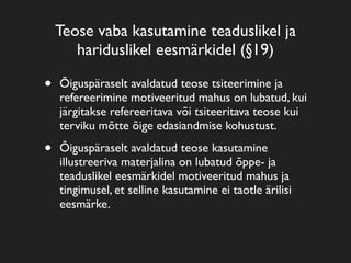Teose vaba kasutamine teaduslikel ja
       hariduslikel eesmärkidel (§19)

•   Õiguspäraselt avaldatud teose tsiteerimine ja
    refereerimine motiveeritud mahus on lubatud, kui
    järgitakse refereeritava või tsiteeritava teose kui
    terviku mõtte õige edasiandmise kohustust.

•   Õiguspäraselt avaldatud teose kasutamine
    illustreeriva materjalina on lubatud õppe- ja
    teaduslikel eesmärkidel motiveeritud mahus ja
    tingimusel, et selline kasutamine ei taotle ärilisi
    eesmärke.
 