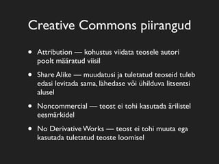 Creative Commons piirangud
•   Attribution — kohustus viidata teosele autori
    poolt määratud viisil

•   Share Alike — muudatusi ja tuletatud teoseid tuleb
    edasi levitada sama, lähedase või ühilduva litsentsi
    alusel

•   Noncommercial — teost ei tohi kasutada ärilistel
    eesmärkidel

•   No Derivative Works — teost ei tohi muuta ega
    kasutada tuletatud teoste loomisel
 