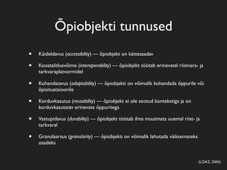 Õpiobjekti tunnused
•   Käideldavus (accessibility) — õpiobjekt on kättesaadav

•   Koostalitlusvõime (interoperability) — õpiobjekt töötab erinevatel riistvara- ja
    tarkvaraplatvormidel

•   Kohandatavus (adaptability) — õpiobjekti on võimalik kohandada õppurile või
    õpisituatsioonile

•   Korduvkasutus (reusability) — õpiobjekt ei ole seotud kontekstiga ja on
    korduvkasutatav erinevate õppuritega

•   Vastupidavus (durability) — õpiobjekt töötab ilma muutmata uuemal riist- ja
    tarkvaral

•   Granulaarsus (granularity) — õpiobjekti on võimalik lahutada väiksemateks
    osadeks


                                                                                 (LOAZ, 2004)
 