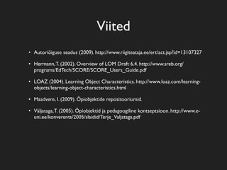 Viited
• Autoriõiguse seadus (2009). http://www.riigiteataja.ee/ert/act.jsp?id=13107327

• Hermann, T. (2002). Overview of LOM Draft 6.4. http://www.sreb.org/
  programs/EdTech/SCORE/SCORE_Users_Guide.pdf

• LOAZ (2004). Learning Object Characteristics. http://www.loaz.com/learning-
  objects/learning-object-characteristics.html

• Maadvere, I. (2009). Õpiobjektide repositooriumid.

• Väljataga, T. (2005). Õpiobjektid ja pedagoogiline kontseptsioon. http://www.e-
  uni.ee/konverents/2005/slaidid/Terje_Valjataga.pdf
 