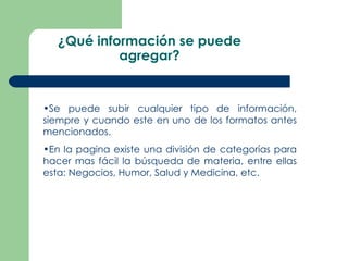 ¿Qué información se puede agregar? Se puede subir cualquier tipo de información, siempre y cuando este en uno de los formatos antes mencionados. En la pagina existe una división de categorías para hacer mas fácil la búsqueda de materia, entre ellas esta: Negocios, Humor, Salud y Medicina, etc. 