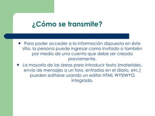 ¿Cómo se transmite? Para poder acceder a la información dispuesta en éste sitio, la persona puede ingresar como invitado o también por medio de una cuenta que debe ser creada previamente. La mayoría de las áreas para introducir texto (materiales, envío de mensajes a un foro, entradas en el diario, etc.) pueden editarse usando un editor HTML WYSIWYG integrado. 