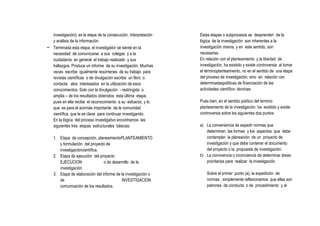 investigación); es la etapa de la consecución, interpretación   Estas etapas o subprocesos se desprenden de la
  y análisis de la información.                                   lógica de la investigación son inherentes a la
- Terminada esta etapa, el investigador se siente en la           investigación misma, y en este sentido, son
  necesidad de comunicarse a sus colegas y a la                   necesarias.
  ciudadanía en general el trabajo realizado y sus                En relación con el planteamiento y la libertad de
  hallazgos. Produce un informe de su investigación. Muchas       investigación, ha existido y existe controversia al tomar
  veces escribe igualmente resúmenes de su trabajo para           el términoplanteamiento, no en el sentido de una etapa
  revistas científicas o de divulgación escribe un libro o        del proceso de investigación, sino en relación con
  contacta alos interesados en la utilización de esos             determinadaspolíticas de financiación de las
  conocimientos. Solo con la divulgación - restringida o          actividades científico- técnicas.
  amplia – de los resultados obtenidos esta última etapa,
  pues en ella recibe el reconocimiento a su esfuerzo, y lo       Pues bien, en el sentido político del termino
  que es para el aúnmás importante de la comunidad                planteamiento de la investigación ha existido y existe
  científica, que le es clave para continuar investigando.        controversia sobre los siguientes dos puntos
  En la lógica del proceso investigativo encontramos las
  siguientes tres etapas estructurales básicas:                   a) La conveniencia de expedir normas que
                                                                     determinen las formas y los aspectos que debe
    1. Etapa de concepción, planeamientoPLANTEAMIENTO                contemplar la planeación de un proyecto de
       y formulación del proyecto de                                 investigación y que debe contener el documento
       investigacióncientífica.                                      del proyecto o la propuesta de investigación.
    2. Etapa de ejecución del proyecto                            b) La convivencia o inconciencia de determinar áreas
       EJECUCION                 o de desarrollo de la               prioritarias para realizar la investigación.
       investigación
    3. Etapa de elaboración del informe de la investigación o         Sobre el primer punto (a), la expedición de
       de                                  INVESTIGACION              normas , simplemente reflexionamos que ellas son
       comunicación de los resultados.                                patrones de conducta o de procedimiento y al
 