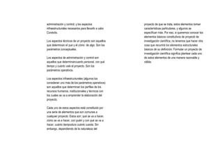 administración y control; y los aspectos             proyecto de que se trata, estos elementos toman
infraestructurales necesarios para llevarlo a cabo   características particulares, y algunos se
Conéxito.                                            especifican más. Por eso, si queremos conocer los
                                                     elementos básicos constitutivos de proyectó de
Los aspectos técnicos de un proyecto son aquellos    investigación científica, no tenemos que hacer otra
que determinan el que y el cómo de algo. Son los     cosa que recurrirá los elementos estructurales
parámetros conceptuales.                             básicos de su definición. Formular un proyecto de
                                                     investigación científica significa plantear cada uno
Los aspectos de administración y control son         de estos elementos de una manera razonable y
aquellos que determinancuanto personal, con qué      válida.
tiempo y cuánto vale el proyecto. Son los
parámetros operativos.

Los aspectos infraestructurales (algunos los
consideran uno más de los parámetros operativos)
son aquellos que determinan los perfiles de los
recursos humanos, institucionales y técnicos con
los cuales se va a emprender la elaboración del
proyecto.

Cada uno de estos aspectos está constituido por
una serie de elementos que son comunes a
cualquier proyecto. Estos son: qué se va a hacer,
cómo se va a hacer, con quién y con qué se va a
hacer, cuánto tiempodura cuánto cuesta. Sin
embargo, dependiendo de la naturaleza del
 