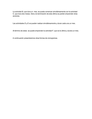 La actividad B, que dura un mes, se puede comenzar simultáneamente con la actividad
C, que dura dos meses. Solo a la terminación de esta última se podrán emprender otras
acciones.



Las actividades D y E se pueden realizar simultáneamente y duran cada una un mes.



Al término de estas se puede emprender la actividad F, que es la última y durara un mes.



A continuación presentaremos otras formas de cronogramas.
 