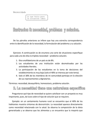 Necesidad=
                    Lo que falta para
                    la situación ideal




    De los párrafos anteriores se infiere que hay una estrecha correspondencia
 entre la identificación de la necesidad, la formulación del problema y su solución.



    Ejercicio: A continuación es de enumera una serie de situaciones especifique
 para cada uno de ellas la tripleta necesidad – problema solución.

       1. Dice analfabetismo de un país es de 8%.
       2. Los estudiantes de una institución están desmotivados por las
          actividades literales.
       3. La participación de los estudiantes en la toma de decisiones del
          establecimiento es muy baja (solo el 40% se interesa por este tema).
       4. Solo el 30% de los miembros de mi comunidad participa en la elección
          de sus representantes y dignatarios.

Términos: necesidad, desequilibrio, homeostasis, problema solución.



   Preguntarse qué tipo de necesidad se quiere satisfacer con un proyecto es muy
importante, pues, da luces sobre el tipo de solución que se requiere.

   Ejemplo: en un sentamiento humano rural se encuentra que el 40% de los
habitantes muestra síntomas de desnutrición. La necesidad aparece directamente
como necesidad relacionada con la salud. Se observa la composición de la dieta
generalizada y se observa que los alimentos y se encuentra que la mayoría que
 