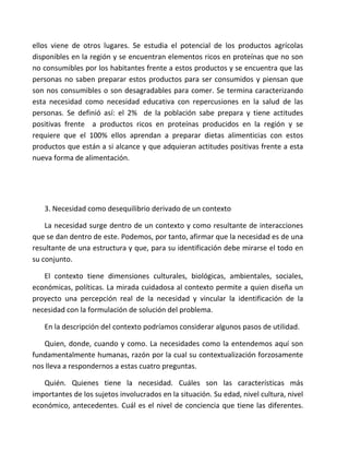 ellos viene de otros lugares. Se estudia el potencial de los productos agrícolas
disponibles en la región y se encuentran elementos ricos en proteínas que no son
no consumibles por los habitantes frente a estos productos y se encuentra que las
personas no saben preparar estos productos para ser consumidos y piensan que
son nos consumibles o son desagradables para comer. Se termina caracterizando
esta necesidad como necesidad educativa con repercusiones en la salud de las
personas. Se definió así: el 2% de la población sabe prepara y tiene actitudes
positivas frente a productos ricos en proteínas producidos en la región y se
requiere que el 100% ellos aprendan a preparar dietas alimenticias con estos
productos que están a si alcance y que adquieran actitudes positivas frente a esta
nueva forma de alimentación.




   3. Necesidad como desequilibrio derivado de un contexto

    La necesidad surge dentro de un contexto y como resultante de interacciones
que se dan dentro de este. Podemos, por tanto, afirmar que la necesidad es de una
resultante de una estructura y que, para su identificación debe mirarse el todo en
su conjunto.

   El contexto tiene dimensiones culturales, biológicas, ambientales, sociales,
económicas, políticas. La mirada cuidadosa al contexto permite a quien diseña un
proyecto una percepción real de la necesidad y vincular la identificación de la
necesidad con la formulación de solución del problema.

   En la descripción del contexto podríamos considerar algunos pasos de utilidad.

   Quien, donde, cuando y como. La necesidades como la entendemos aquí son
fundamentalmente humanas, razón por la cual su contextualización forzosamente
nos lleva a respondernos a estas cuatro preguntas.

   Quién. Quienes tiene la necesidad. Cuáles son las características más
importantes de los sujetos involucrados en la situación. Su edad, nivel cultura, nivel
económico, antecedentes. Cuál es el nivel de conciencia que tiene las diferentes.
 