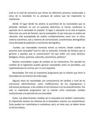 Cuál es el nivel de conciencia que tienen las diferentes personas involucradas a
cerca de la necesidad. En su jerarquía de valores que tan importante es
satisfacerla.

     Dónde. El lugar donde los actores (o pacientes) de las necesidades que se
pretende satisfacer en con un proyecto determina, al menos, condiciona la
aparición de la necesidad en cuestión. El lugar o ubicación no es solo el espacio
físico sino una serie de factores que lo acompañan. Es por esto que un análisis de
ubicación está acompañado de análisis complementarios como son: el clima,
sistema económico, vías y sistemas de comunicación, características demográficas
como densidad de población y crecimiento demográfico.

    Cuando. Las necesidades humanas tienen su historia. Desde cuándo ser
presenta esta necesidad? Cual ha sido su evolución, mirando los factores que la
generan y aquellos que la contrarrestan? De qué orden son estos factores:
biológicos, físicos, químicos, culturales, económicos, políticos?

   Muchas necesidades surgen de cambios en las instituciones. Por ejemplo los
cambios de la legislación pueden generar necesidades antes no percibidas, aun
suponiendo que las normas son n si una respuesta.

   Necesidades. Por esto es importante preguntarse por la relación que tiene la
necesidad con los factores de orden legal.

    Algunas veces las necesidades son consecuencias de cambios a nivel de las
estructuras administrativas, como modificaciones de los organigramas o
estructuras jerárquicas, o de cambios en las funciones o en los procedimientos. Por
esto es importante preguntarse por la relación entre eventuales cambios
institucionales y la aparición de una necesidad.

    Como. Los determinantes modales de la necesidad son también importantes.
Es importante conocer los síntomas de la necesidad y mostrar sus características.
Estas pueden ser cuantitativas o cualitativas, pero, en todo caso, se deben tomar
en forma relativa
 