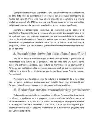 Ejemplo de característica cuantitativa. Una comunidad tiene un analfabetismo
de 80%. Este valor es escandaloso si se compara con una ciudad cosmopolita de
finales del siglo XX. Pero sería muy otra la situación si se refiriera a la misma
ciudad, pero en el año 1500 de nuestra era. Si nos ubicamos en una comunidad
indígena de la amazonia, este dato se debe interpretar con otro significado.

     Ejemplo de característica cualitativa. Lo cualitativo no se opone a lo
cuantitativo. Simplemente que a veces no sabemos medir una característica o no
es tan importante. Nos podemos encontrar con una comunidad donde los padres
carecen de actitudes positivas frente a la lectura y por supuesto, los hijos también.
Esta necesidad puede estar asociada con el tipo de recreación de los adultos y de
ocupación, a la vez que se caracteriza y relaciona con otras dimensiones de la vida
de las personas.



     Uno de los factores que con mayor evidencia influye sobre la generación de
necesidades es la cultura de las personas. Toda personas tiene una cultura como
tiene une estructura genética. Esta cultura se manifiesta en su cosmovisión o
forma de dar explicación a los sucesos de orden natural; en sus creencias; en sus
hábitos; en la forma de ver e interactuar con las demás personas. Por esta razón es
fundamental.

     Preguntarse por la relación entre la cultura y la percepción de la necesidad
que se quiere satisfacer: preguntarse qué relación tiene esta necesidad,} con
factores culturales como valores, creencias, conocimientos y hábitos.



      En la práctica se confunde necesidad con problema. En un análisis situación de
terminaos, el problema es una pregunta, la necesidad una satisface cuando se
alcanza une estado de equilibrio. El problema es una pregunta que puede referirse
a las características de la necesidad, a sus causas, o a los procesos seguidos para
satisfacer la necesidad. La pregunta fundamental en el diseño de un proyecto tiene
que ver con esto último.
 