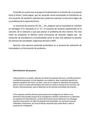 Teniendo en cuanta que la pregunta fundamental en el diseño de un proyecto
tiene la forma “como lograr, que las situación inicial (necesidad) se transforme en
una situación de equilibrio (satisfacción), podemos expresar la estructura lógica de
un problema de la siguiente forma.

     La secuencia de acciones X1, X2,…, Xn, aseguran que la necesidad en cuestión
se satisfaga? Si la respuesta es sí “si”, el conjunto de acciones especificado es la
solución; de lo contrario a que que pensar el problema de otra manera. Por esta
razón los proyectos se definen como estructuras de acciones regidas por las
relaciones de precedencia y simultaneidad como se verá más adelante al estudiar
las matrices de actividades, diagramas de Gant y PERT.

    Ejercicio. Este ejercicio pretende profundizar en el proceso de valoración de
necesidades y la formulación de problema.




     Administración del proyecto



     Todo proyecto es un diseño, además de indicar los aspectos técnicos y científico del tema
     y problema propuestos, el cual obedece a sus objetivos, debe contemplar además los
     aspectos logísticos del mismo, es decir, cómo se va a lograr la realización del proyecto,
     para lo cual en la parte administrativa del mismo se indica el manejo de los recursos, del
     tiempo y del presupuesto, para el desarrollo se las diversas actividades del proyecto.



     Si los aspectos científico-técnicos del proyecto de investigación se refieren a los
     elementos estructurales propios de la investigación científica contenidos en su definición,
     los aspectos de administración y control del proyecto hacen referencia a la estrategia
     operativa del proyecto. En ellos se programa las actividades, los recursos humanos,
     materiales y financieros, así como el tiempo requerido para poder llevar a cabo el
     proyecto de investigación.
 