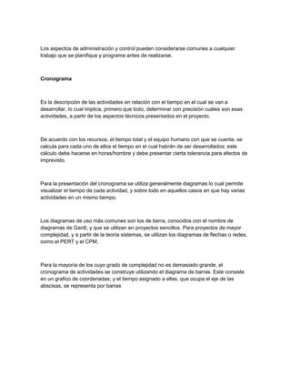 Los aspectos de administración y control pueden considerarse comunes a cualquier
trabajo que se planifique y programe antes de realizarse.



Cronograma



Es la descripción de las actividades en relación con el tiempo en el cual se van a
desarrollar, lo cual implica, primero que todo, determinar con precisión cuáles son esas
actividades, a partir de los aspectos técnicos presentados en el proyecto.



De acuerdo con los recursos, el tiempo total y el equipo humano con que se cuenta, se
calcula para cada uno de ellos el tiempo en el cual habrán de ser desarrollados; este
cálculo debe hacerse en horas/hombre y debe presentar cierta tolerancia para efectos de
imprevisto.



Para la presentación del cronograma se utiliza generalmente diagramas lo cual permite
visualizar el tiempo de cada actividad, y sobre todo en aquellos casos en que hay varias
actividades en un mismo tiempo.



Los diagramas de uso más comunes son los de barra, conocidos con el nombre de
diagramas de Gantt, y que se utilizan en proyectos sencillos. Para proyectos de mayor
complejidad, y a partir de la teoría sistemas, se utilizan los diagramas de flechas o redes,
como el PERT y el CPM.



Para la mayoría de los cuyo grado de complejidad no es demasiado grande, el
cronograma de actividades se construye utilizando el diagrama de barras. Este consiste
en un grafico de coordenadas; y el tiempo asignado a ellas, que ocupa el eje de las
abscisas, se representa por barras
 
