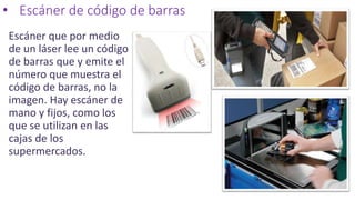 • Escáner de código de barras
Escáner que por medio
de un láser lee un código
de barras que y emite el
número que muestra el
código de barras, no la
imagen. Hay escáner de
mano y fijos, como los
que se utilizan en las
cajas de los
supermercados.
 