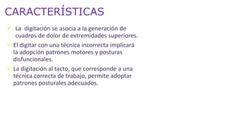 CARACTERÍSTICAS
 La digitación se asocia a la generación de
cuadros de dolor de extremidades superiores.
 El digitar con una técnica incorrecta implicará
la adopción patrones motores y posturas
disfuncionales.
 La digitación al tacto, que corresponde a una
técnica correcta de trabajo, permite adoptar
patrones posturales adecuados.
 