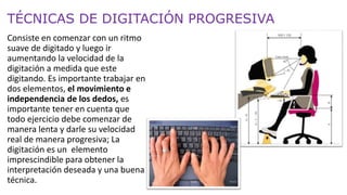 TÉCNICAS DE DIGITACIÓN PROGRESIVA
Consiste en comenzar con un ritmo
suave de digitado y luego ir
aumentando la velocidad de la
digitación a medida que este
digitando. Es importante trabajar en
dos elementos, el movimiento e
independencia de los dedos, es
importante tener en cuenta que
todo ejercicio debe comenzar de
manera lenta y darle su velocidad
real de manera progresiva; La
digitación es un elemento
imprescindible para obtener la
interpretación deseada y una buena
técnica.
 