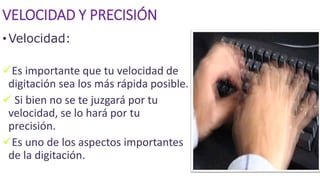 VELOCIDAD Y PRECISIÓN
•Velocidad:
Es importante que tu velocidad de
digitación sea los más rápida posible.
 Si bien no se te juzgará por tu
velocidad, se lo hará por tu
precisión.
Es uno de los aspectos importantes
de la digitación.
 