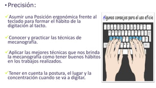 •Precisión:
Asumir una Posición ergonómica frente al
teclado para formar el hábito de la
digitación al tacto.
Conocer y practicar las técnicas de
mecanografía.
Aplicar las mejores técnicas que nos brinda
la mecanografía como tener buenos hábitos
en los trabajos realizados.
Tener en cuenta la postura, el lugar y la
concentración cuando se va a digitar.
 