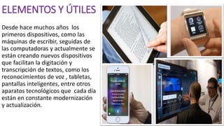ELEMENTOS Y ÚTILES
Desde hace muchos años los
primeros dispositivos, como las
máquinas de escribir, seguidas de
las computadoras y actualmente se
están creando nuevos dispositivos
que facilitan la digitación y
transcripción de textos, como los
reconocimientos de voz , tabletas,
pantallas inteligentes, entre otros
aparatos tecnológicos que cada día
están en constante modernización
y actualización.
 