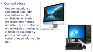 • Computadora
Una computadora o
computador (del latín
computare-calcular),
también denominada
ordenador (del francés
ordinateur y, este del latín
ordinator), es una máquina
electrónica que recibe y
procesa datos para
convertirlos en información
útil.
 