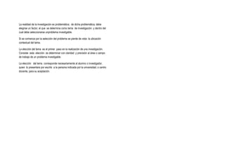 La realidad de la investigación es problemática; de dicha problemática, debe
elegirse un factor, el que se determina como tema de investigación y dentro del
cual debe seleccionarse unproblema investigable.
Si se comienza por la selección del problema se pierde de vista la ubicación
contextual del tema.
La elección del tema es el primer paso en la realización de una investigación.
Consiste esta elección es determinar con claridad y precisión al área o campo
de trabajo de un problema investigable.
La elección del tema corresponde necesariamente al alumno o investigador,
quien lo presentara por escrito a la persona indicada por la universidad, o centro
docente, para su aceptación.
 