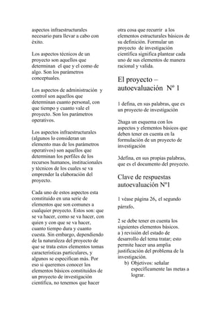 aspectos infraestructurales          otra cosa que recurrir a los
necesario para llevar a cabo con     elementos estructurales básicos de
éxito.                               su definición. Formular un
                                     proyecto de investigación
Los aspectos técnicos de un          científica significa plantear cada
proyecto son aquellos que            uno de sus elementos de manera
determinan el que y el como de       racional y valida.
algo. Son los parámetros
conceptuales.                        El proyecto –
Los aspectos de administración y     autoevaluación Nº 1
control son aquellos que
determinan cuanto personal, con      1 defina, en sus palabras, que es
que tiempo y cuanto vale el          un proyecto de investigación
proyecto. Son los parámetros
operativos.                          2haga un esquema con los
                                     aspectos y elementos básicos que
Los aspectos infraestructurales      deben tener en cuenta en la
(algunos lo consideran un            formulación de un proyecto de
elemento mas de los parámetros       investigación
operativos) son aquellos que
determinan los perfiles de los       3defina, en sus propias palabras,
recursos humanos, institucionales    que es el documento del proyecto.
y técnicos de los cuales se va
emprender la elaboración del
proyecto.
                                     Clave de respuestas
                                     autoevaluación Nº1
Cada uno de estos aspectos esta
constituido en una serie de          1 véase página 26, el segundo
elementos que son comunes a          párrafo.
cualquier proyecto. Estos son: que
se va hacer, como se va hacer, con
quien y con que se va hacer,         2 se debe tener en cuenta los
cuanto tiempo dura y cuanto          siguientes elementos básicos.
cuesta. Sin embargo, dependiendo     a ) revisión del estado de
de la naturaleza del proyecto de     desarrollo del tema tratar; esto
que se trata estos elementos tomas   permite hacer una amplia
características particulares, y      justificación del problema de la
algunos se especifican más. Por      investigación.
eso si queremos conocer los              b) Objetivos: señalar
elementos básicos constituidos de            específicamente las metas a
un proyecto de investigación                 lograr.
científica, no tenemos que hacer
 