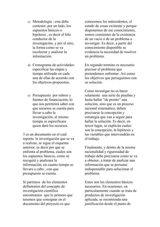 c) Metodología : esta debe         conocemos los antecedentes, el
      contener, por un lado, los      estado de cosas existente y porque
      supuestos básicos o             disponemos de ese conocimiento,
      hipótesis , es decir el hilo    somos consientes de la existencia
      conductor de la                 de un vacio o de un problema a
      investigación, y por el otro,   investigar. Es decir, a partir del
      la forma como se va             conocimiento disponible se
      recolectar y analizar la        evidencia la necesidad de resolver
      información.                    un problema.

   d) Cronograma de actividades:      En segundo termino es necesario
      especificar las etapas y        precisar el problema que
      tiempo utilizado en cada        pretendemos enfrentar. Así como
      una de ellas de acuerdo con     los objetivos que perseguimos con
      los objetivos propuestos.       su solución.

                                      Como investigar no es hacer
   e) Presupuesto por rubros y        solamente una serie de pruebas y
      fuentes de financiación; lo     hasta hallar “de pronto” una
      que nos permitirá saber con     solución, sino que es un proceso
      que recursos se cuenta para     racional sistemático, deben
      llevar a cabo la                precisarse la concepción y
      investigación, al mismo         estrategia que van a seguir para
      tiempo se especificara          hallar la solución. Es decir, en
      quien dará los recursos.        tercer lugar, se explicita cuales
                                      son la concepción, la hipótesis y
3 es un documento en el cual          las variables que intervendrán en
reporta la investigación que se va    el trabajo.
a realizar, se sigue el esquema
anterior, es decir por que se         Finalmente, y dentro de la misma
enfrenta al problema, cuales son      racionalidad y rigurosidad de
los supuestos básicos, como se        trabajo debe precisarse como se va
recogerá y analizara la               a obtener, a tratar de analizar una
información, en cuanto tiempo se      información que se presume
llevara a cabo , con que              indispensable para solucionar el
presupuesto se cuenta.                problema.

Si partimos de los elementos          Estos son los elementos básicos
definitorios del concepto de          necesarios. En ocasiones, en
investigación científica              particularmente cuando se trata de
encontramos que lo primero que        productos de investigación
tenemos que consignar en el           aplicada, se recomienda una
documento del proyecto es que         justificación desde el punto de
 