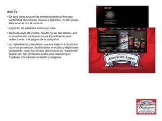 BUD TV Se creó como una red de entretenimiento on-line con contenidos de comedia, música y deportes, no sólo cosas relacionadas con la cerveza. Logró 3m de visitantes únicos por mes. Cerró después de 2 años, resultó no ser tan exitoso, aún si su contenido era bueno no era los suficiente para redireccionar  a la página de la compañía. Lo replantearon y decidieron que era mejor ir a donde los usuarios ya estaban, facilitándoles el acceso y dejándoles compartirlo, como fue el caso del anuncio del “superbowl” (swear Jar, con contenido oculto para descubrir) en YouTube, y la canción en lastfm y myspace. 
