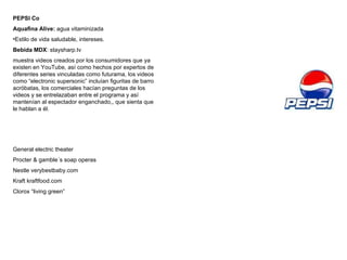 PEPSI Co Aquafina Alive:  agua vitaminizada Estilo de vida saludable, intereses. Bebida MDX : staysharp.tv  muestra videos creados por los consumidores que ya existen en YouTube, así como hechos por expertos de diferentes series vinculadas como futurama, los videos como “electronic supersonic” incluían figuritas de barro acróbatas, los comerciales hacían preguntas de los videos y se entrelazaban entre el programa y así mantenían al espectador enganchado,, que sienta que le hablan a él. General electric theater Procter & gamble´s soap operas Nestle verybestbaby.com Kraft kraftfood.com Clorox “living green” 