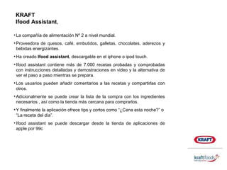 La compañía de alimentación Nº 2 a nivel mundial. Proveedora de quesos, café, embutidos, galletas, chocolates, aderezos y bebidas energizantes. Ha creado  Ifood assistant , descargable en el iphone o ipod touch. Ifood assistant contiene más de 7.000 recetas probadas y comprobadas con instrucciones detalladas y demostraciones en video y la alternativa de ver el paso a paso mientras se prepara. Los usuarios pueden añadir comentarios a las recetas y compartirlas con otros. Adicionalmente se puede crear la lista de la compra con los ingredientes necesarios , así como la tienda más cercana para comprarlos. Y finalmente la aplicación ofrece tips y cortos como “¿Cena esta noche?” o  “La receta del día”. Ifood assistant se puede descargar desde la tienda de aplicaciones de apple por 99c KRAFT Ifood Assistant , 