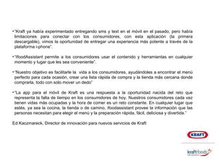 “ Kraft ya había experimentado entregando sms y text en el móvil en el pasado, pero había limitaciones para conectar con los consumidores, con esta aplicación (la primera descargable), vimos la oportunidad de entregar una experiencia más potente a través de la plataforma i-phone”. “ IfoodAssistant permite a los consumidores usar el contenido y herramientas en cualquier momento y lugar que les sea conveniente”.  “ Nuestro objetivo es facilitarle la  vida a los consumidores, ayudándoles a encontrar el menú perfecto para cada ocasión, crear una lista rápida de compra y la tienda más cercana donde comprarla, todo con solo mover un dedo”  “ La app para el móvil de Kraft es una respuesta a la oportunidad nacida del reto que representa la falta de tiempo en los consumidores de hoy. Nuestros consumidores cada vez tienen vidas más ocupadas y la hora de comer es un reto constante. En cualquier lugar que estés, ya sea la cocina, la tienda o de camino, ifoodassistant provee la información que las personas necesitan para elegir el menú y la preparación rápida, fácil, deliciosa y divertida.” Ed Kaczmareck, Director de innovación para nuevos servicios de Kraft 
