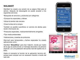 WALMART  Wal-Mart ha creado una versión de su página Web para el iphone, después de descargarla se puede acceder a los siguientes servicios: Búsqueda de servicios y productos por categorías Conocer los especiales y ofertas Ubicar la tienda más cercana Crear la lista de la compra. También es posible suscribirse un servicio de alertas para recibir información de: Productos especiales, medioambientalmente amigables Tips medio-ambientales Valoraciones y reseñas de productos Wal-mart para temporadas y fechas especiales ha creado aplicaciones como: Wal-Mart “ BlowAKiss ” para San Valentín, donde por medio de la app se podía enviar un mensaje decorado a la persona especial, con una grabación del sonido real del soplido de un beso. Hasta el momento la función de la aplicación termina ahí, porque para comprar aun es necesario hacerlo a través del web site. 