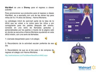 Wal-Mart  se une a  Disney  para el regreso a clases (US/08) Para promocionar sus productos para el regreso a clases Wal-Mart, se a asociado con una de las series top para niños de 9 a 14 años de Disney : Hanna Montana. La estrategia móvil de wal-mart parte de la idea de lo difícil que es volver a la rutina para los niños y por consiguiente para los padres después del verano, consiste en una serie de llamadas gratuitas y personalizadas por los padres a través de la página web en donde se escucha a Hanna Montana ayudando en esta difícil misión, son una serie de llamadas: 1- Llamada despertador para ir al colegio 2- Recordatorio de la actividad escolar preferida de ese día. 3- Recordatorio de que es el día para ir de compras de regreso al colegio con Hanna Montana. http://walmartstores.com/FactsNews/NewsRoom/8462.aspx 