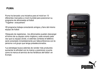Puma ha lanzado una iniciativa para el móvil en 13 diferentes mercados a nivel mundial para posicionar su programa de aficionados al futbol  “ Together  everywhere”  El programa trabaja conectando amigos y fans del mismo equipo de futbol: Después de registrarse , los aficionados pueden descargar el himno de su equipo como ringtone y este sonará cada vez que su equipo anote, si además contesta el teléfono será conectado inmediatamente por teleconferencia con la persona o el grupo que tenga preseleccionados. La estrategia busca además de vender más productos aumentar la afinidad con la marca y posicionar a puma como la marca al servicio de los fanáticos del futbol  en Europa. PUMA 