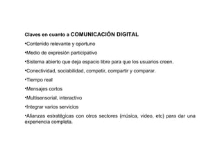 Claves en cuanto a  COMUNICACIÓN DIGITAL Contenido relevante y oportuno Medio de expresión participativo Sistema abierto que deja espacio libre para que los usuarios creen. Conectividad, sociabilidad, competir, compartir y comparar. Tiempo real Mensajes cortos Multisensorial, interactivo Integrar varios servicios Alianzas estratégicas con otros sectores (música, video, etc) para dar una experiencia completa. 