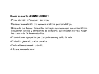 Claves en cuanto al  CONSUMIDOR : Poner atención + Escuchar + Aprender Mantener una relación con los consumidores, generar diálogo. Darles de que hablar, desarrollar mensajes de marca que los consumidores encuentren valioso y entretenido de compartir, que mejoren su vida, hagan las cosas más fácil o entretenidas. Consumidores agrupados por comportamiento y estilo de vida. Contenido generado por los usuarios Viralidad basada en el contenido Información on-demand 