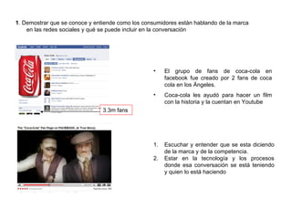 1 . Demostrar que se conoce y entiende como los consumidores están hablando de la marca  en las redes sociales y qué se puede incluir en la conversación 3.3m fans El grupo de fans de coca-cola en facebook fue creado por 2 fans de coca cola en los Ángeles. Coca-cola les ayudó para hacer un film con la historia y la cuentan en Youtube Escuchar y entender que se esta diciendo de la marca y de la competencia. Estar en la tecnología y los procesos donde esa conversación se está teniendo y quien lo está haciendo 