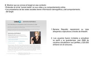 2 . Mostrar que se conoce el target en ese contexto:  Entender el rol de “social media” en sus vidas y su comportamiento online Los propietarios de las redes sociales tienen información demográfica y del comportamiento del target Banana Republic reposicionó su ropa atrayendo a ejecutivos a través de linkedIn. 2. Los usuarios fueron invitados a actualizar su perfil y su guardarropa, casi 2MM de usuarios actualizaron sus perfiles y 220.000 entraron en el concurso. 