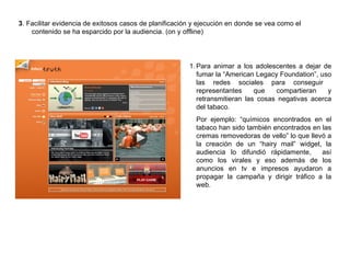 3 . Facilitar evidencia de exitosos casos de planificación y ejecución en donde se vea como el contenido se ha esparcido por la audiencia. (on y offline) Para animar a los adolescentes a dejar de fumar la “American Legacy Foundation”, uso las redes sociales para conseguir  representantes que compartieran y retransmitieran las cosas negativas acerca del tabaco. Por ejemplo: “químicos encontrados en el tabaco han sido también encontrados en las cremas removedoras de vello” lo que llevó a la creación de un “hairy mail” widget, la audiencia lo difundió rápidamente,  así como los virales y eso además de los anuncios en tv e impresos ayudaron a propagar la campaña y dirigir tráfico a la web. 