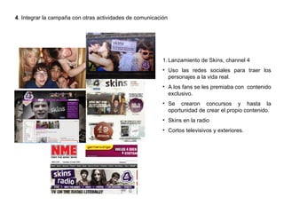 4 . Integrar la campaña con otras actividades de comunicación Lanzamiento de Skins, channel 4 Uso las redes sociales para traer los personajes a la vida real. A los fans se les premiaba con  contenido exclusivo. Se crearon concursos y hasta la oportunidad de crear el propio contenido. Skins en la radio Cortos televisivos y exteriores. 