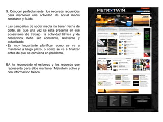 5 . Conocer perfectamente  los recursos requeridos para mantener una actividad de social media constante y fluida. Las campañas de social media no tienen fecha de corte, así que una vez se está presente en ese ecosistema de trabajo  la actividad fílmica y de contenidos debe ser constante, relevante y actualizada. Es muy importante planificar como se va a mantener a largo plazo, o como se va a finalizar antes de que se convierta en problema. BA ha reconocido el esfuerzo y los recursos que representa para ellos mantener Metrotwin activo y con información fresca. 