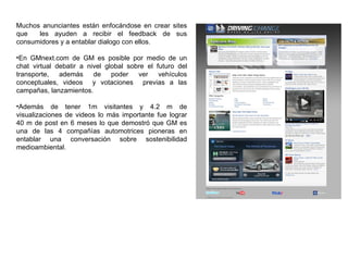 Muchos anunciantes están enfocándose en crear sites que  les ayuden a recibir el feedback de sus consumidores y a entablar dialogo con ellos. En GMnext.com de GM es posible por medio de un chat virtual debatir a nivel global sobre el futuro del transporte, además de poder ver vehículos conceptuales, videos  y votaciones  previas a las campañas, lanzamientos. Además de tener 1m visitantes y 4.2 m de visualizaciones de videos lo más importante fue lograr 40 m de post en 6 meses lo que demostró que GM es una de las 4 compañías automotrices pioneras en entablar una conversación sobre sostenibilidad medioambiental. 