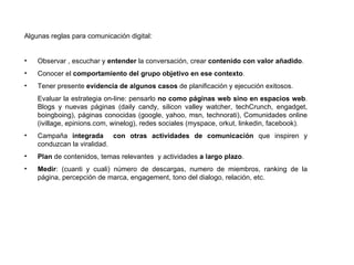 Algunas reglas para comunicación digital: Observar , escuchar y  entender  la conversación, crear  contenido con valor añadido . Conocer el  comportamiento   del grupo objetivo en ese contexto . Tener presente  evidencia de algunos casos  de planificación y ejecución exitosos. Evaluar la estrategia on-line: pensarlo  no como páginas web sino en espacios web . Blogs y nuevas páginas (daily candy, silicon valley watcher, techCrunch, engadget, boingboing), páginas conocidas (google, yahoo, msn, technorati), Comunidades online (ivillage, epinions.com, winelog), redes sociales (myspace, orkut, linkedin, facebook). Campaña  integrada  con otras actividades de comunicación  que inspiren y conduzcan la viralidad. Plan  de contenidos, temas relevantes  y actividades  a largo plazo . Medir : (cuanti y cuali) número de descargas, numero de miembros, ranking de la página, percepción de marca, engagement, tono del dialogo, relación, etc. 