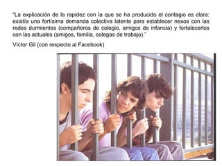 “ La explicación de la rapidez con la que se ha producido el contagio es clara: existía una fortísima demanda colectiva latente para establecer nexos con las redes durmientes (compañeros de colegio, amigos de infancia) y fortalecerlos con las actuales (amigos, familia, colegas de trabajo).” Víctor Gil (con respecto al Facebook) 