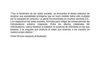 “ Tras el fenómeno de las redes sociales, se encuentra el deseo colectivo de recobrar esa sociabilidad primigenia que en buen medida había sido mutilada por la sociedad de consumo. La gente ha encontrado en muchos servicios 2.0,  y en especial en las redes sociales, fórmulas para mitigar las consecuencias del individualismo extremo imperante. Entre los efectos colaterales del individualismo, cabría destacar la soledad, la ausencia de referentes en los que basarse, o la angustia que produce el saber que estamos a los mandos de nuestro propio destino.” Víctor Gil (con respecto al fecebook) 