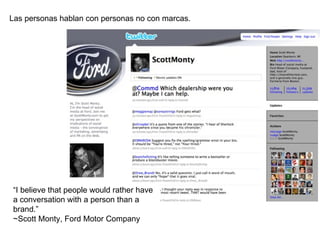 Las personas hablan con personas no con marcas. “ I believe that people would rather have a conversation with a person than a brand.”  ~Scott Monty, Ford Motor Company 